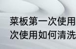 菜板第一次使用怎样清洗好 菜板第一次使用如何清洗好