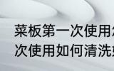 菜板第一次使用怎样清洗好 菜板第一次使用如何清洗好