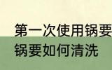 第一次使用锅要怎么清洗 第一次使用锅要如何清洗