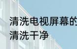清洗电视屏幕的技巧 电视机屏幕怎么清洗干净
