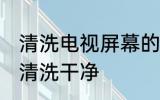 清洗电视屏幕的技巧 电视机屏幕怎么清洗干净