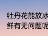 牡丹花能放冰箱保鲜吗 牡丹花冰箱保鲜有无问题呢