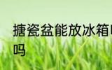 搪瓷盆能放冰箱吗 搪瓷盆可以放冰箱吗