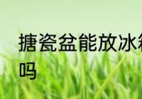 搪瓷盆能放冰箱吗 搪瓷盆可以放冰箱吗