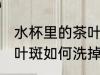 水杯里的茶叶斑怎么洗掉 水杯里的茶叶斑如何洗掉
