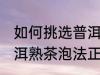 如何挑选普洱熟茶的正确冲泡方法 普洱熟茶泡法正确方法