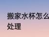 搬家水杯怎么处理 搬家时旧碗碟怎么处理