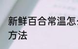新鲜百合常温怎么保存 鲜百合的储存方法