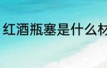 红酒瓶塞是什么材质 红酒瓶塞的材质