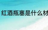 红酒瓶塞是什么材质 红酒瓶塞的材质