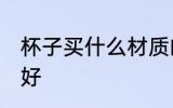 杯子买什么材质的好 喝水用什么杯子好