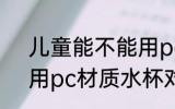 儿童能不能用pc材质水杯 儿童能使用pc材质水杯对吗