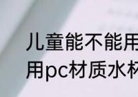 儿童能不能用pc材质水杯 儿童能使用pc材质水杯对吗