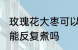 玫瑰花大枣可以反复煮吗 玫瑰花大枣能反复煮吗