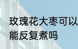 玫瑰花大枣可以反复煮吗 玫瑰花大枣能反复煮吗