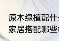 原木绿植配什么植物好看 原木风格的家居搭配哪些绿植