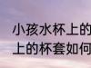 小孩水杯上的杯套怎么清洗 小孩水杯上的杯套如何清洗