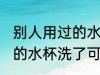 别人用过的水杯洗了能用吗 别人用过的水杯洗了可以用吗