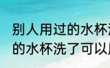 别人用过的水杯洗了能用吗 别人用过的水杯洗了可以用吗
