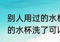 别人用过的水杯洗了能用吗 别人用过的水杯洗了可以用吗