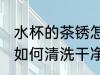 水杯的茶锈怎么清洗干净 水杯的茶锈如何清洗干净