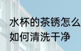 水杯的茶锈怎么清洗干净 水杯的茶锈如何清洗干净
