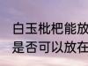 白玉枇杷能放在冰箱冷藏吗 白玉枇杷是否可以放在冰箱冷藏