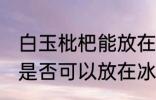 白玉枇杷能放在冰箱冷藏吗 白玉枇杷是否可以放在冰箱冷藏