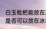 白玉枇杷能放在冰箱冷藏吗 白玉枇杷是否可以放在冰箱冷藏