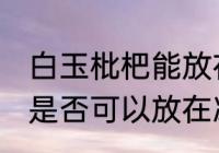 白玉枇杷能放在冰箱冷藏吗 白玉枇杷是否可以放在冰箱冷藏