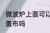 微波炉上面可以盖布吗 微波炉上面能盖布吗