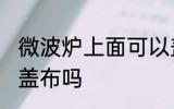 微波炉上面可以盖布吗 微波炉上面能盖布吗