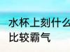 水杯上刻什么字 霸气 水杯上刻什么字比较霸气