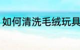 如何清洗毛绒玩具 怎么清洗毛绒玩具