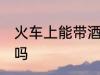 火车上能带酒精吗 火车上可以带酒精吗