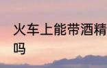 火车上能带酒精吗 火车上可以带酒精吗