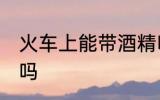 火车上能带酒精吗 火车上可以带酒精吗