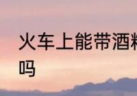 火车上能带酒精吗 火车上可以带酒精吗