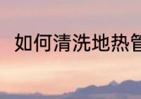 如何清洗地热管 清洗地热管的方法