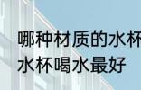 哪种材质的水杯喝水最好 什么材质的水杯喝水最好
