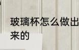 玻璃杯怎么做出来的 玻璃杯如何做出来的