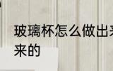 玻璃杯怎么做出来的 玻璃杯如何做出来的