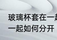 玻璃杯套在一起怎么分开 玻璃杯套在一起如何分开