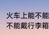 火车上能不能带24寸行李箱 火车上能不能戴行李箱