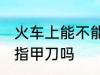 火车上能不能带指甲刀 火车上可以带指甲刀吗