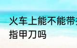 火车上能不能带指甲刀 火车上可以带指甲刀吗