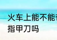 火车上能不能带指甲刀 火车上可以带指甲刀吗