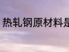 热轧钢原材料是什么 什么组成热轧钢