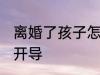 离婚了孩子怎么开导 离婚了孩子如何开导