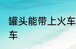 罐头能带上火车吗 罐头能不能带上火车